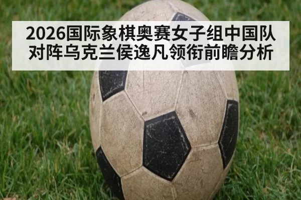 2026国际象棋奥赛女子组中国队对阵乌克兰侯逸凡领衔前瞻分析